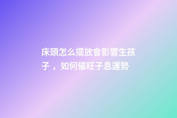 床頭怎么擺放會影響生孩子，如何催旺子息運勢